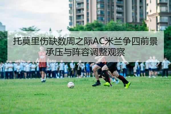 托莫里伤缺数周之际AC米兰争四前景承压与阵容调整观察